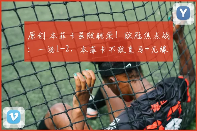 原创 本菲卡虽败犹荣！欧冠焦点战：一场1-2，本菲卡不敌皇马+无缘16强