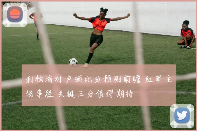 利物浦对卢顿比分预测前瞻 红军主场争胜 关键三分值得期待