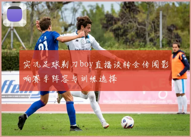 实况足球剃刀boy直播谈转会传闻影响赛季阵容与训练选择
