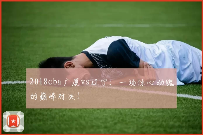 2018cba广厦vs辽宁：一场惊心动魄的巅峰对决！